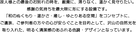 故人様との最後のお別れの時を、厳粛に、滞りなく、温かく見守りたい。感謝の気持ちを最大限に形にする設備です。和のぬくもり・温かさ・癒し・ゆとりある空間をコンセプトに、ご遺族、ご参列者の方々の心が安らぐことを目的として、沢山の自然光を取り入れた、明るく清潔感のあふれる色調・デザインとなっています。