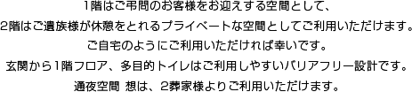 1階はご弔問のお客様をお迎えする空間として、2階はご遺族様が休憩をとれるプライベートな空間としてご利用いただけます。ご自宅のようにご利用いただければ幸いです。玄関から1階フロア、多目的トイレはご利用しやすいバリアフリー設計です。通夜空間想は、2葬家様よりご利用いただけます。