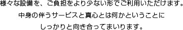 様々な設備を、ご負担をより少ない形でご利用いただけます。中身の伴うサービスと真心とは何かということにしっかりと向き合ってまいります。